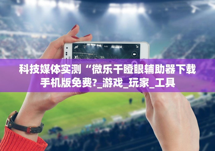 科技媒体实测“微乐干瞪眼辅助器下载手机版免费?_游戏_玩家_工具