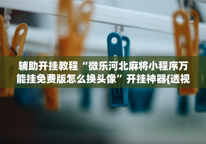 辅助开挂教程“微乐河北麻将小程序万能挂免费版怎么换头像”开挂神器{透视辅助}全揭秘